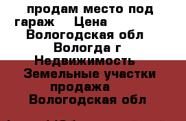 продам место под гараж  › Цена ­ 100 000 - Вологодская обл., Вологда г. Недвижимость » Земельные участки продажа   . Вологодская обл.